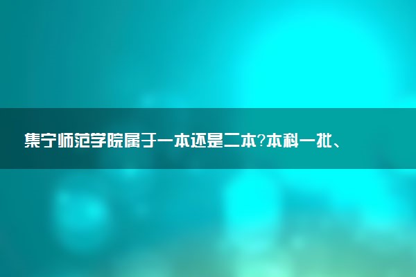 集宁师范学院属于一本还是二本？本科一批、二批的区别及报考建议