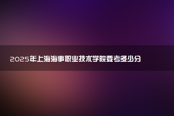 2025年上海海事职业技术学院要考多少分才能上？历年录取分数线及报考指南（含预测）