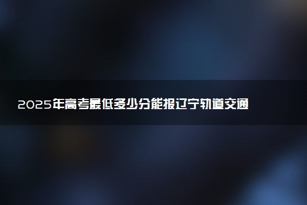 2025年高考最低多少分能报辽宁轨道交通职业学院？附辽宁轨道交通职业学院历年录取分数线及位次