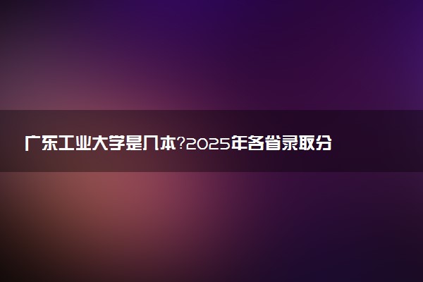 广东工业大学是几本？2025年各省录取分数线预测及报考建议