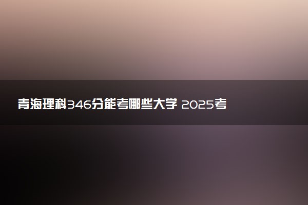青海理科346分能考哪些大学 2025考生稳上的大学名单