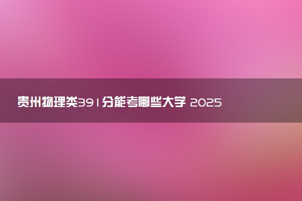 贵州物理类391分能考哪些大学 2025考生稳上的大学名单