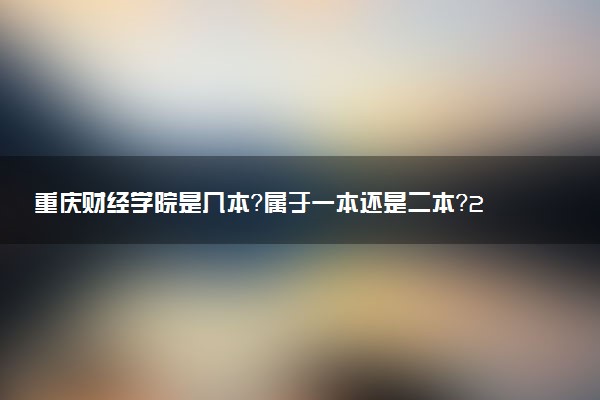 重庆财经学院是几本？属于一本还是二本？2025年分数线预测及报考建议