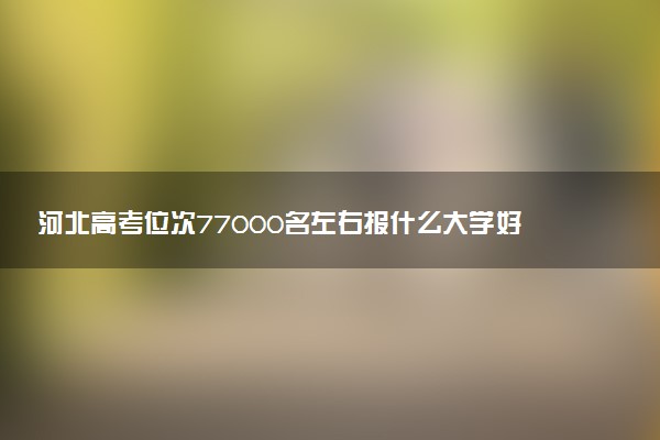 河北高考位次77000名左右报什么大学好（2025年参考）