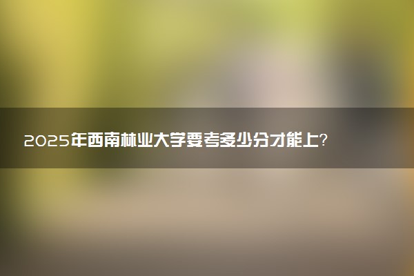 2025年西南林业大学要考多少分才能上？历年录取分数线及报考指南（含预测）