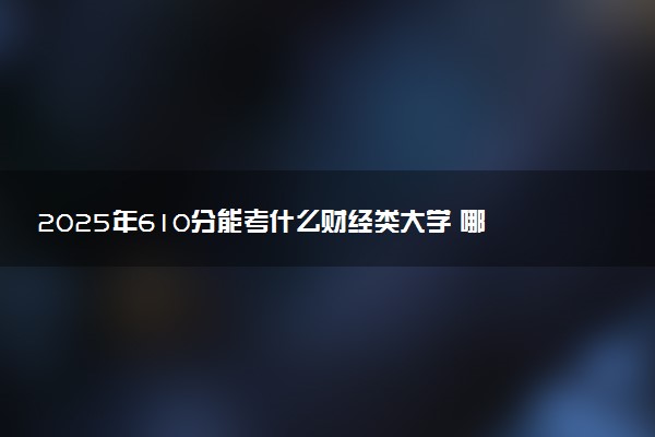 2025年610分能考什么财经类大学 哪些大学值得报