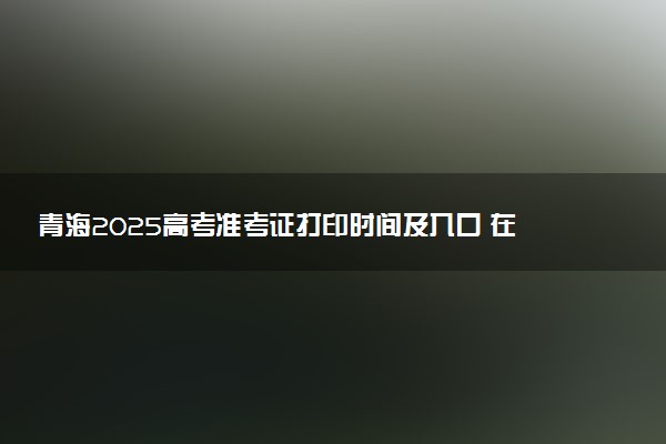 青海2025高考准考证打印时间及入口 在哪打印