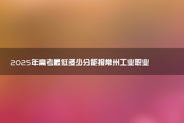 2025年高考最低多少分能报常州工业职业技术学院？附常州工业职业技术学院历年录取分数线及位次