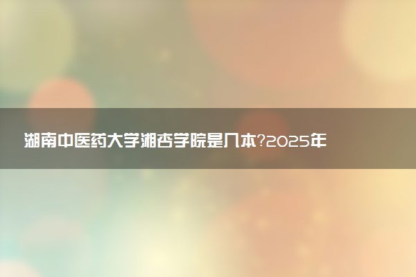 湖南中医药大学湘杏学院是几本？2025年各省录取分数线预测及报考建议