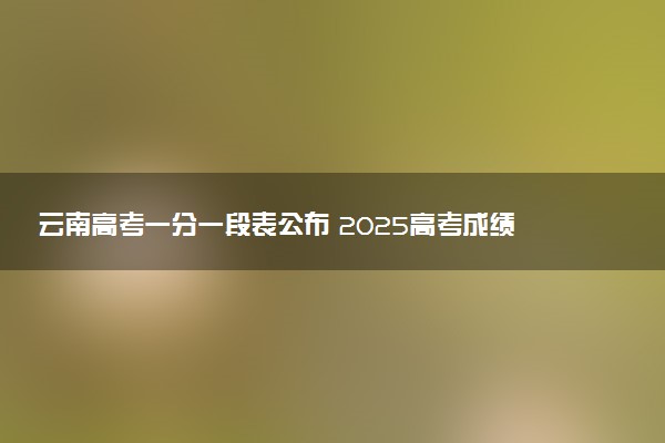 云南高考一分一段表公布 2025高考成绩位次排名查询