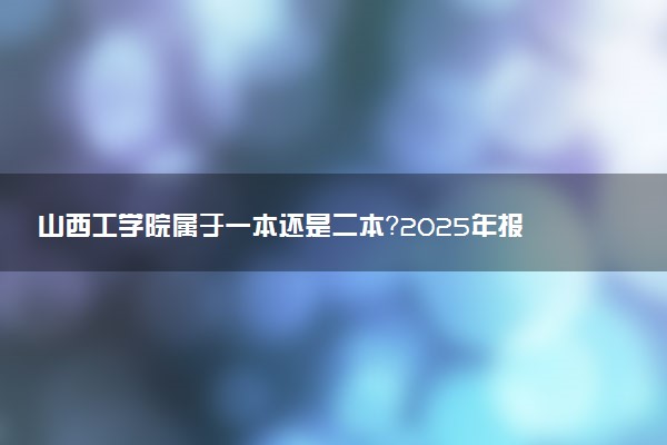 山西工学院属于一本还是二本？2025年报考建议及分数线预测
