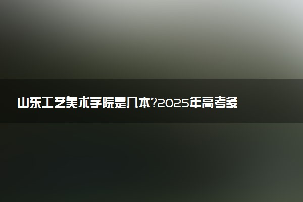 山东工艺美术学院是几本？2025年高考多少分能上及报考建议