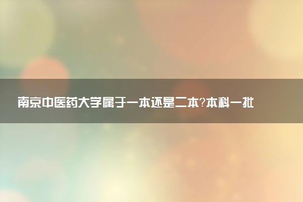 南京中医药大学属于一本还是二本？本科一批、二批的区别及报考建议