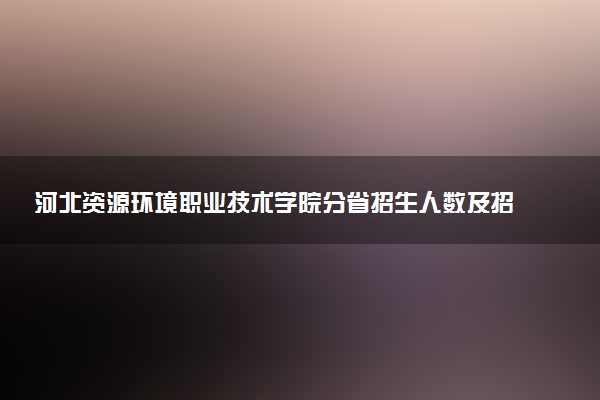 河北资源环境职业技术学院分省招生人数及招生专业2025年招生计划参考