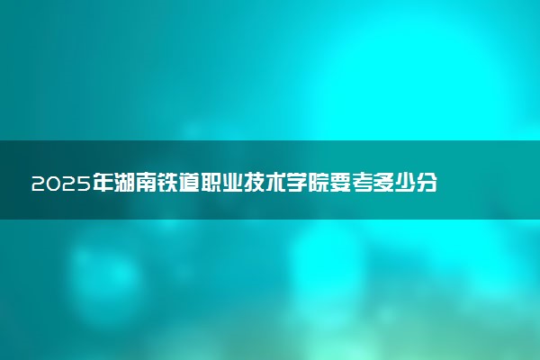 2025年湖南铁道职业技术学院要考多少分才能上?历年录取分数线及报考指南(含预测)