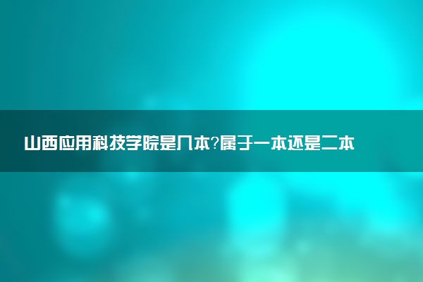 山西应用科技学院是几本？属于一本还是二本？2025年分数线预测及报考建议