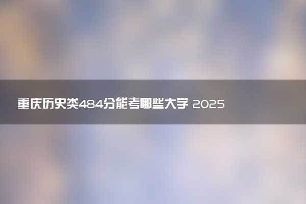 重庆历史类484分能考哪些大学 2025考生稳上的大学名单