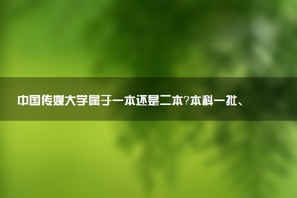 中国传媒大学属于一本还是二本？本科一批、二批的区别及报考建议