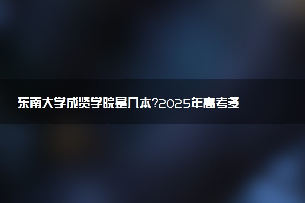 东南大学成贤学院是几本？2025年高考多少分能上及报考建议