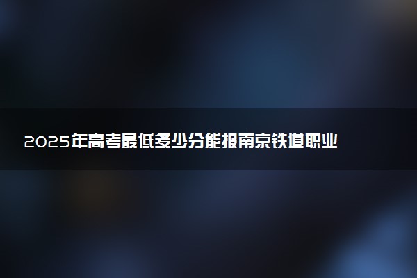 2025年高考最低多少分能报南京铁道职业技术学院？附南京铁道职业技术学院历年录取分数线及位次