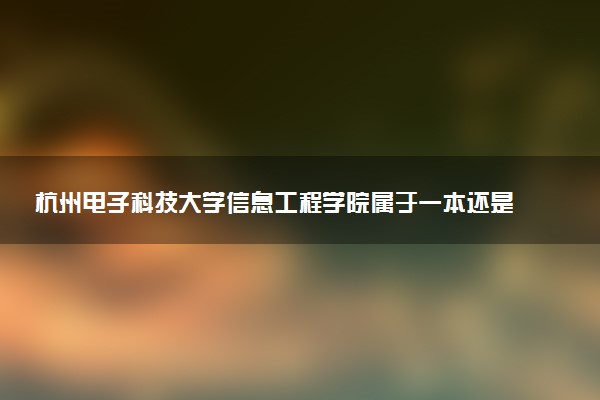 杭州电子科技大学信息工程学院属于一本还是二本？本科一批、二批的区别及报考建议