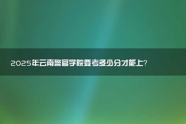 2025年云南警官学院要考多少分才能上？历年录取分数线及报考指南（含预测）