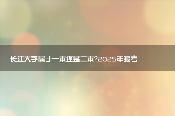长江大学属于一本还是二本？2025年报考建议及分数线预测