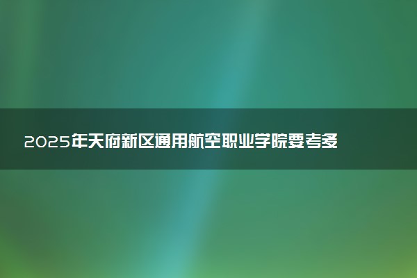2025年天府新区通用航空职业学院要考多少分才能上？历年录取分数线及报考指南（含预测）
