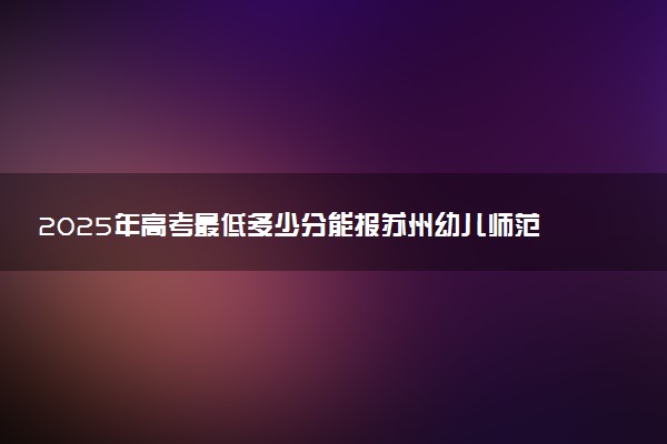 2025年高考最低多少分能报苏州幼儿师范高等专科学校？附苏州幼儿师范高等专科学校历年录取分数线及位次