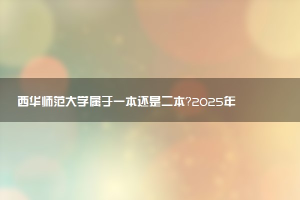西华师范大学属于一本还是二本？2025年报考建议及分数线预测