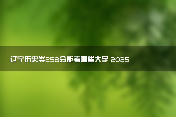 辽宁历史类258分能考哪些大学 2025考生稳上的大学名单