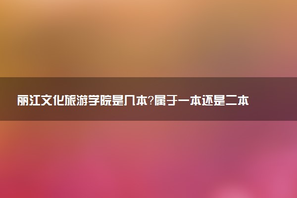 丽江文化旅游学院是几本？属于一本还是二本？2025年分数线预测及报考建议