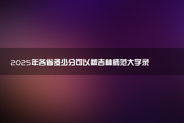 2025年各省多少分可以被吉林师范大学录取？历年录取分数线