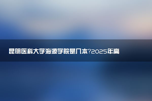 昆明医科大学海源学院是几本？2025年高考多少分能上及报考建议