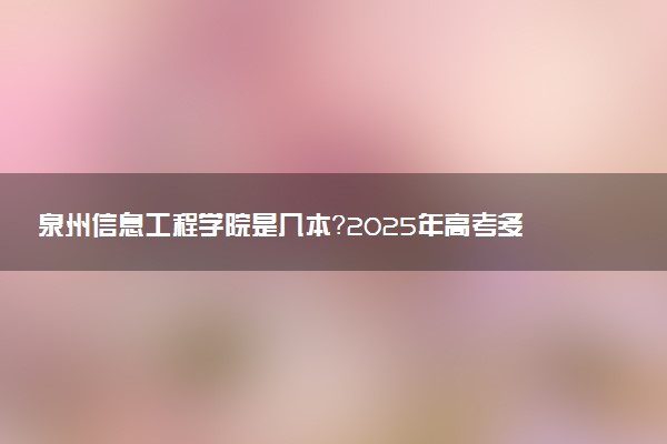 泉州信息工程学院是几本？2025年高考多少分能上及报考建议