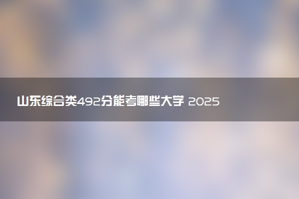 山东综合类492分能考哪些大学 2025考生稳上的大学名单