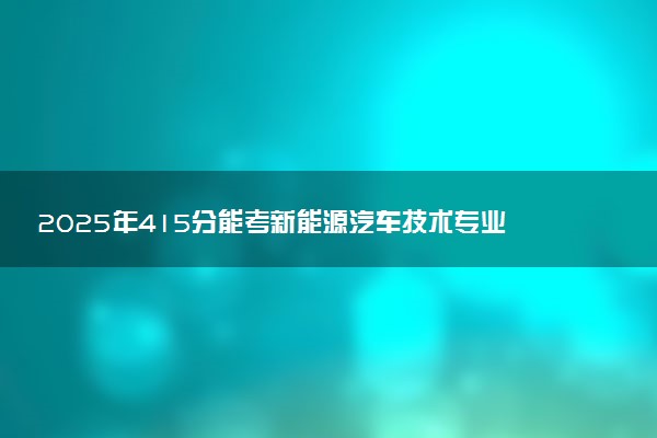 2025年415分能考新能源汽车技术专业吗 415分新能源汽车技术专业大学推荐