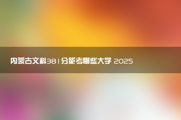 内蒙古文科381分能考哪些大学 2025考生稳上的大学名单