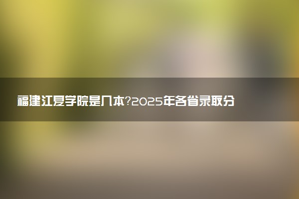 福建江夏学院是几本?2025年各省录取分数线预测及报考建议