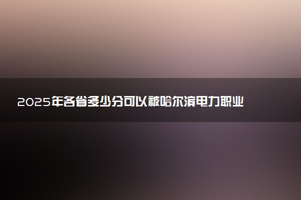 2025年各省多少分可以被哈尔滨电力职业技术学院录取？历年录取分数线
