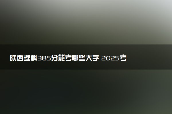 陕西理科385分能考哪些大学 2025考生稳上的大学名单