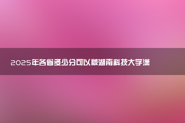 2025年各省多少分可以被湖南科技大学潇湘学院录取？历年录取分数线