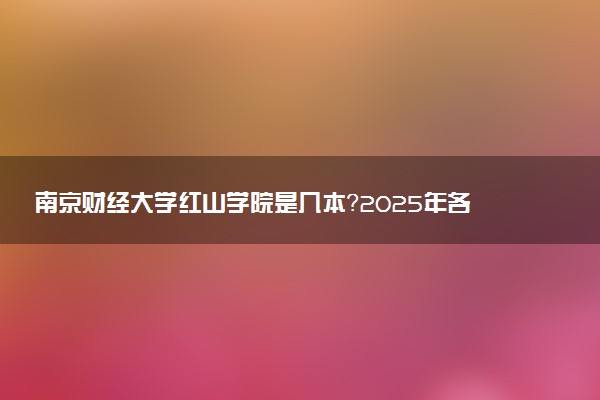 南京财经大学红山学院是几本？2025年各省录取分数线预测及报考建议