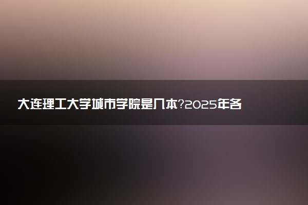 大连理工大学城市学院是几本？2025年各省录取分数线预测及报考建议