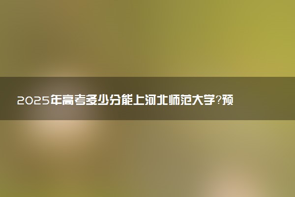 2025年高考多少分能上河北师范大学？预测各省份录取分数线（附2024年数据及报考指南）