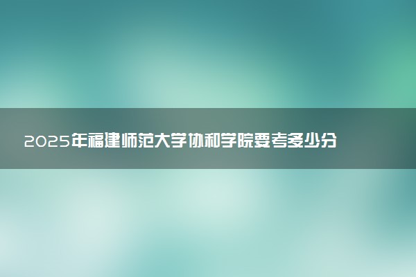 2025年福建师范大学协和学院要考多少分才能上？历年录取分数线及报考指南（含预测）