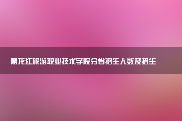 黑龙江旅游职业技术学院分省招生人数及招生专业2025年招生计划参考