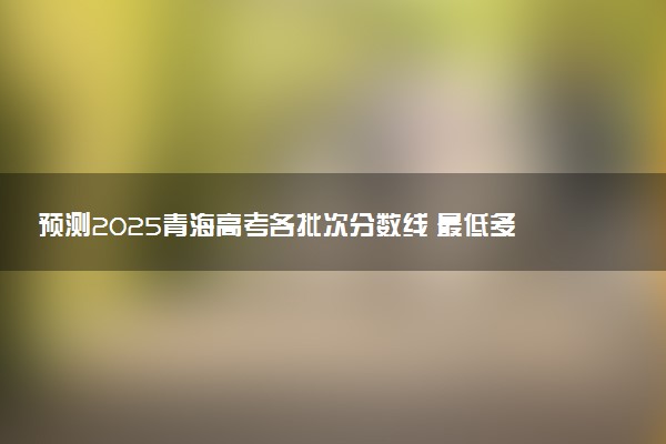 预测2025青海高考各批次分数线 最低多少分可以上大学