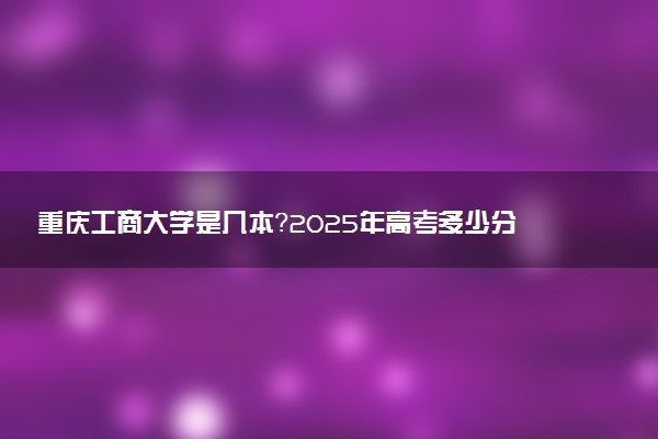 重庆工商大学是几本？2025年高考多少分能上及报考建议