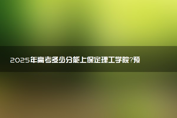 2025年高考多少分能上保定理工学院？预测各省份录取分数线（附2024年数据及报考指南）